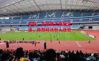 星空体育-实时：足球场上风起云涌，激烈对决引人注目