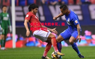 星空体育官网-恒大主场大胜申花，稳固领先地位