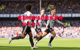 星空体育app-富勒姆客场战胜布莱顿，壮大士气