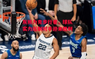 星空体育app-灰熊力克步行者，球队实力压制对手迎来胜利