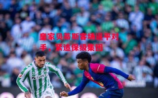 星空体育官方网站-皇家贝蒂斯客场逼平对手，紧追保级集团