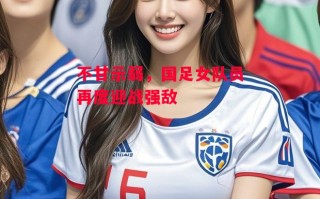 星空体育官网入口-不甘示弱，国足女队员再度迎战强敌