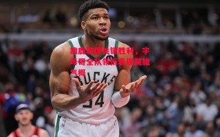 星空体育官网-雄鹿取得关键胜利，字母哥全队领衔表现英雄气概