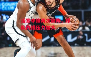 星空体育官方网站-活塞中锋再次缺阵，球队内线压力加大