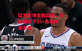 星空体育-猛龙主场击败篮网，伦纳德砍下35+再现神准手感