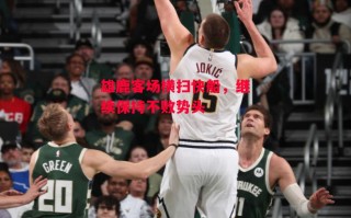 星空体育官网入口-雄鹿客场横扫快船，继续保持不败势头