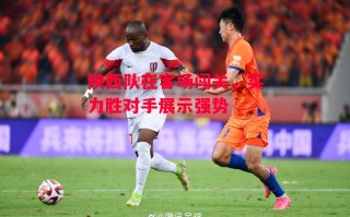 星空体育官网入口-陕西队在客场闯关，实力胜对手展示强势