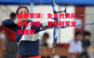 星空体育官网入口-精神赞颂：女足代表队战无不胜，目标冠军定将攫取