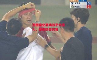 星空体育-河南建业客场战平大连人，顽强抗击灾难
