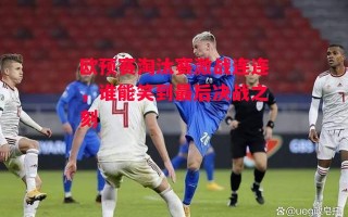 星空体育-欧预赛淘汰赛激战连连，谁能笑到最后决战之刻
