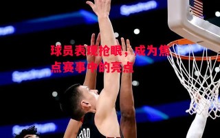 星空体育官网入口-球员表现抢眼，成为焦点赛事中的亮点