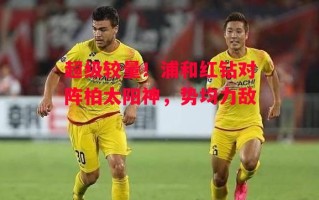 星空体育app-超级较量！浦和红钻对阵柏太阳神，势均力敌
