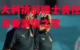 星空体育官网-意大利挑战瑞士勇往直前高奏激情之歌