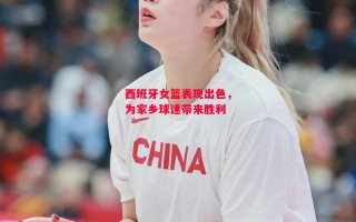 星空体育官网-西班牙女篮表现出色，为家乡球迷带来胜利