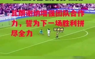 星空体育官网-瓦朗谢纳增强团队合作力，誓为下一场胜利拼尽全力