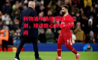 星空体育官网入口-利物浦中场接受伤情检测，球迷担心其休战时间