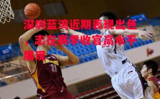 星空体育app-深圳蓝湾近期表现出色，志在赛季收官高水平展现