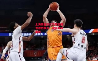 星空体育官网-上海男篮与辽宁男篮爆发激烈争夺，谁能笑到最后