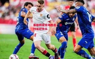 星空体育官网入口-塞维利亚主场胜出，保持追赶势头