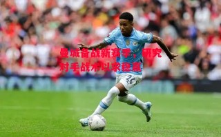 星空体育官方网站-曼城备战新赛季，研究对手战术以求稳赢
