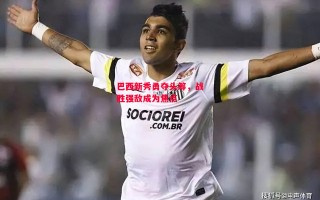 星空体育-巴西新秀勇夺头筹，战胜强敌成为焦点