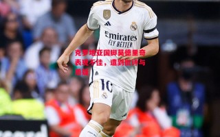 星空体育app-克罗地亚国脚莫德里奇表现不佳，遭到批评与质疑