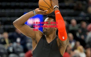 星空体育官网入口-火箭再添失利，被角色球员实力球员压制连赢终结