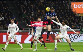 星空体育-国米中场连续进球，成为球队制胜法宝