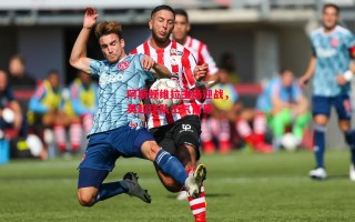 星空体育官网-阿斯顿维拉主场迎战，英超球队士气高昂