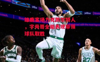 星空体育官网入口-雄鹿客场力克凯尔特人，字母哥全能表现带领球队取胜