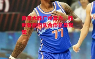 星空体育官网-南京大胜广州富力，胜利背后团队合作愈显默契