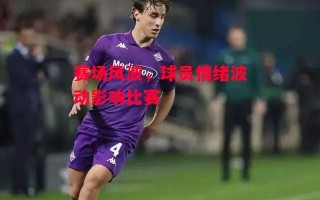 星空体育官网-赛场风波，球员情绪波动影响比赛