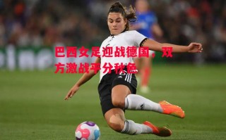 星空体育app-巴西女足迎战德国，双方激战平分秋色