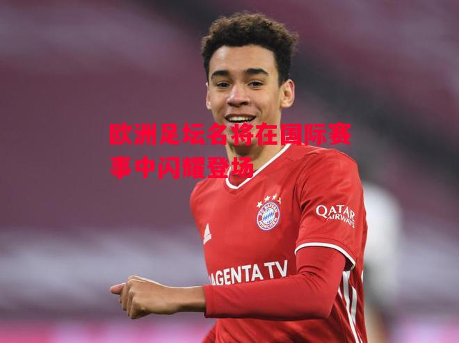 星空体育-欧洲足坛名将在国际赛事中闪耀登场-第1张图片-星空体育官方网站