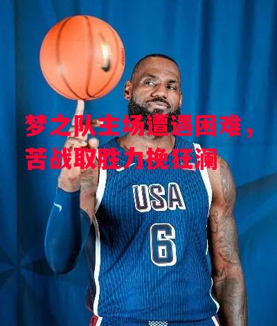星空体育官网入口-梦之队主场遭遇困难，苦战取胜力挽狂澜-第2张图片-星空体育官方网站