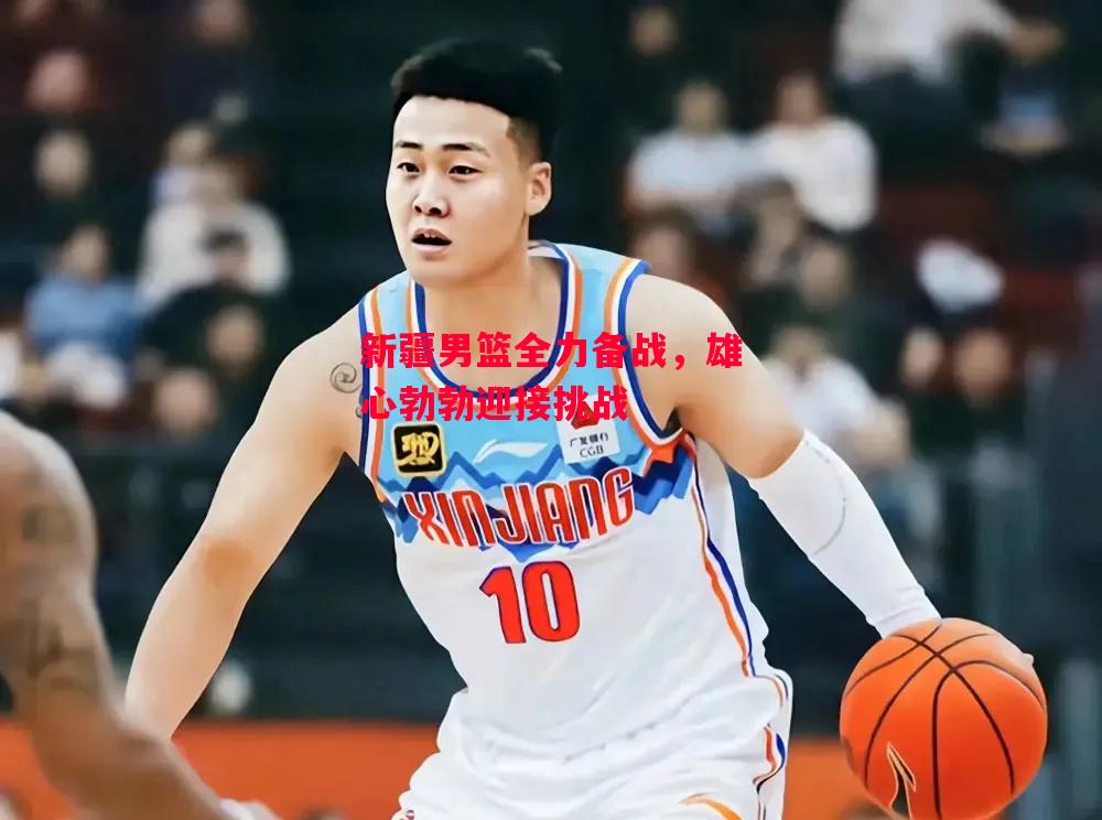 星空体育-新疆男篮全力备战，雄心勃勃迎接挑战-第2张图片-星空体育官方网站